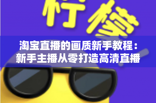 淘宝直播的画质新手教程：新手主播从零打造高清直播间的完整指南