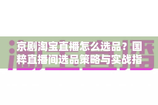 京剧淘宝直播怎么选品？国粹直播间选品策略与实战指南全解析