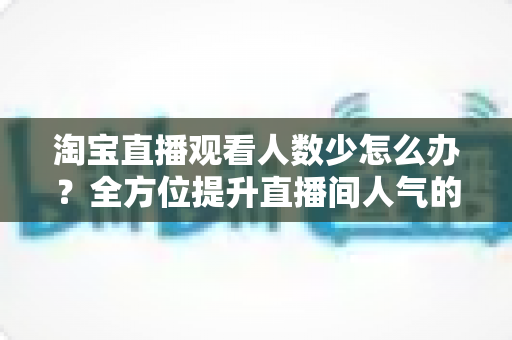 淘宝直播观看人数少怎么办?全方位提升直播间人气的实战攻略 淘宝直播观看人数少怎么办?全方位提升直播间人气的实战攻略