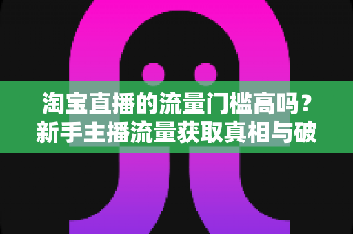 淘宝直播的流量门槛高吗?新手主播流量获取真相与破局指南 淘宝直播的流量门槛高吗?新手主播流量获取真相与破局指南