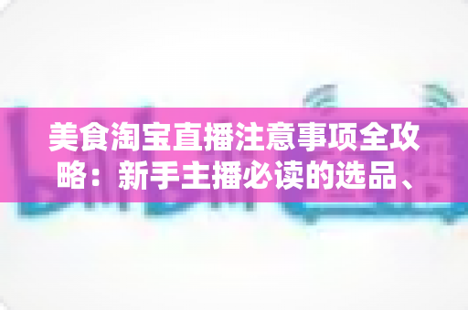 美食淘宝直播注意事项全攻略：新手主播必读的选品、直播与合规实战指南