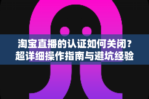 淘宝直播的认证如何关闭?超详细操作指南与避坑经验全解析 淘宝直播的认证如何关闭?超详细操作指南与避坑经验全解析