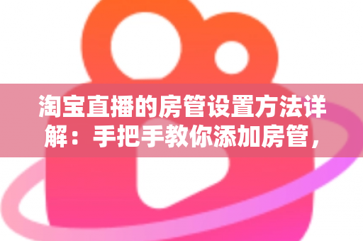 淘宝直播的房管设置方法详解：手把手教你添加房管，高效管理直播间氛围与秩序