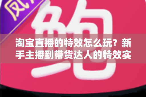 淘宝直播的特效怎么玩？新手主播到带货达人的特效实战指南