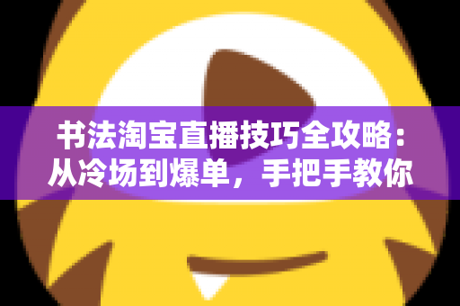 书法淘宝直播技巧全攻略：从冷场到爆单，手把手教你打造高人气书法直播间