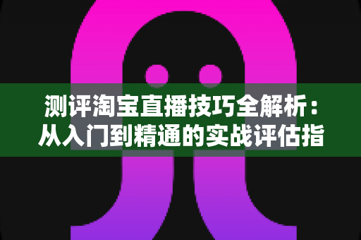 测评淘宝直播技巧全解析：从入门到精通的实战评估指南