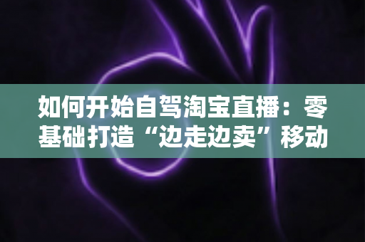 如何开始自驾淘宝直播:零基础打造“边走边卖”移动带货模式的完整实战指南 如何开始自驾淘宝直播:零基础打造“边走边卖”移动带货模式的完整实战指南