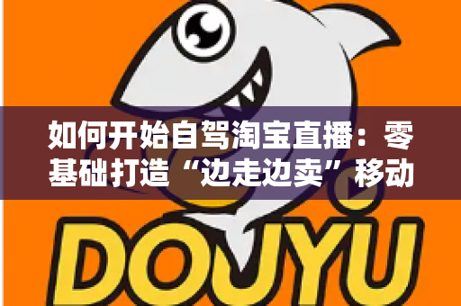 如何开始自驾淘宝直播:零基础打造“边走边卖”移动带货模式的完整实战指南 如何开始自驾淘宝直播:零基础打造“边走边卖”移动带货模式的完整实战指南