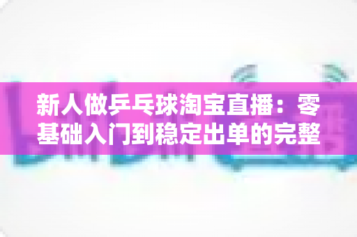 新人做乒乓球淘宝直播:零基础入门到稳定出单的完整实战指南 新人做乒乓球淘宝直播:零基础入门到稳定出单的完整实战指南