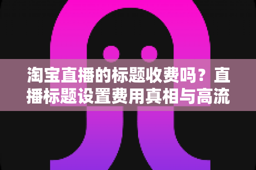 淘宝直播的标题收费吗?直播标题设置费用真相与高流量优化技巧全解析 淘宝直播的标题收费吗?直播标题设置费用真相与高流量优化技巧全解析