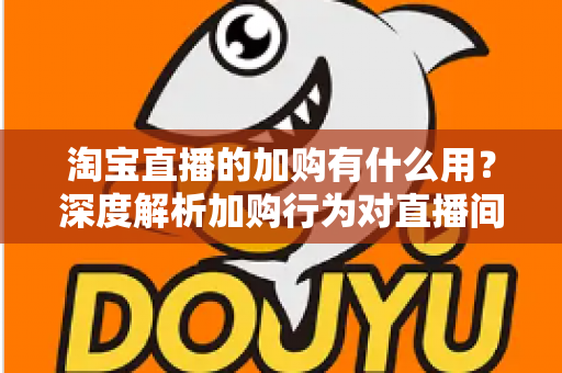 淘宝直播的加购有什么用？深度解析加购行为对直播间流量、转化与店铺运营的核心价值