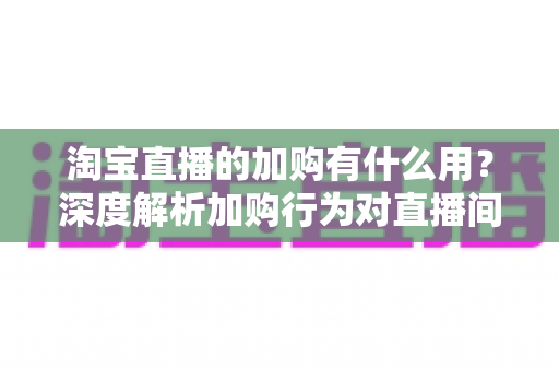 淘宝直播的加购有什么用？深度解析加购行为对直播间流量、转化与店铺运营的核心价值