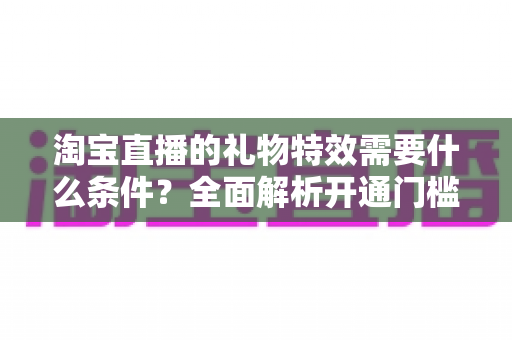 淘宝直播的礼物特效需要什么条件?全面解析开通门槛与实操指南 淘宝直播的礼物特效需要什么条件?全面解析开通门槛与实操指南