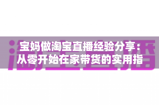 宝妈做淘宝直播经验分享：从零开始在家带货的实用指南与避坑心得