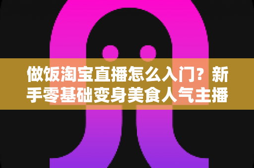 做饭淘宝直播怎么入门？新手零基础变身美食人气主播的完整实战指南
