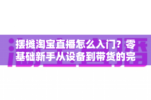 摆摊淘宝直播怎么入门？零基础新手从设备到带货的完整实战攻略