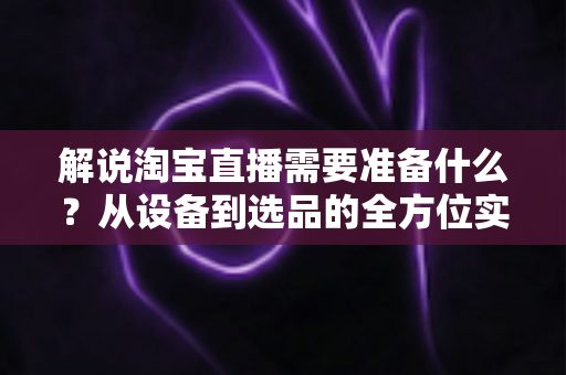 解说淘宝直播需要准备什么？从设备到选品的全方位实战指南