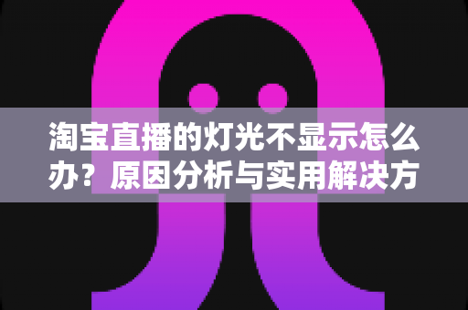 淘宝直播的灯光不显示怎么办？原因分析与实用解决方案全攻略