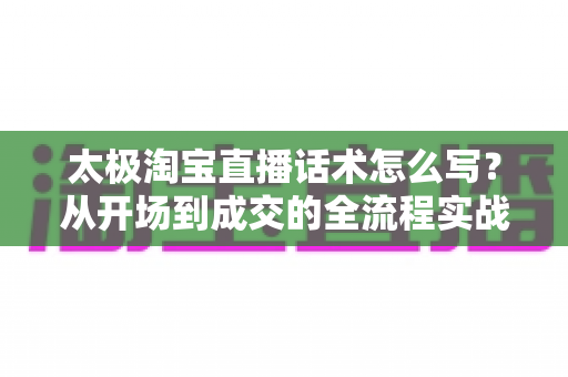 太极淘宝直播话术怎么写？从开场到成交的全流程实战话术指南与模板拆解