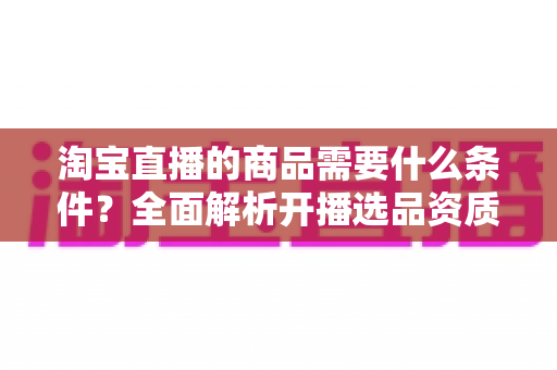 淘宝直播的商品需要什么条件？全面解析开播选品资质与合规要求详解