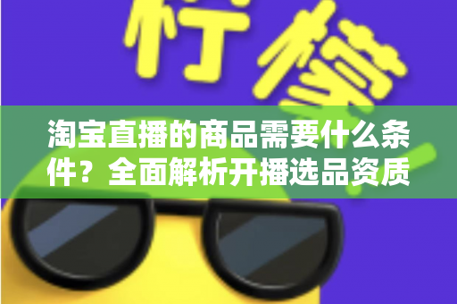 淘宝直播的商品需要什么条件？全面解析开播选品资质与合规要求详解