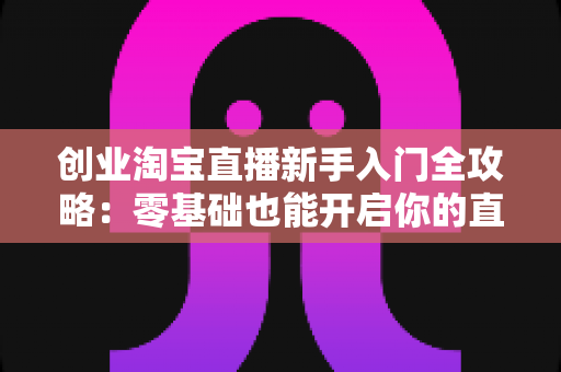 创业淘宝直播新手入门全攻略：零基础也能开启你的直播带货事业