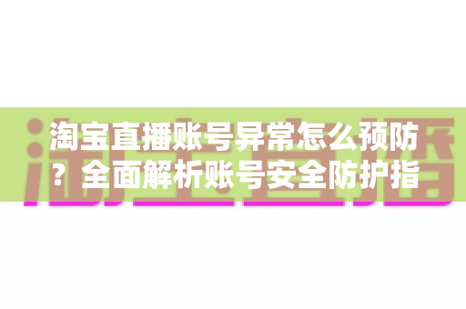 淘宝直播账号异常怎么预防？全面解析账号安全防护指南与实用运营技巧