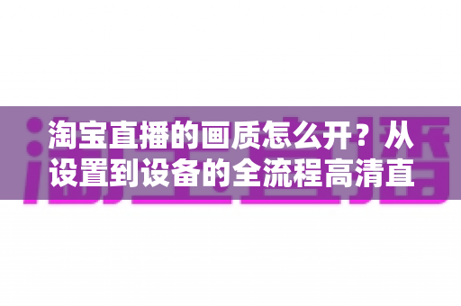 淘宝直播的画质怎么开？从设置到设备的全流程高清直播优化指南