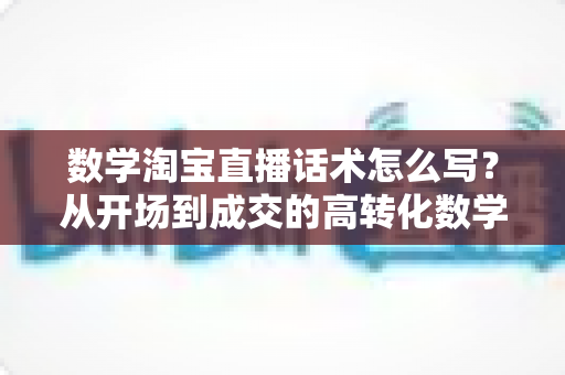 数学淘宝直播话术怎么写？从开场到成交的高转化数学直播话术撰写全攻略
