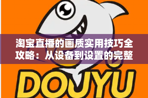 淘宝直播的画质实用技巧全攻略:从设备到设置的完整优化方案,助你打造高清高转化直播间 淘宝直播的画质实用技巧全攻略:从设备到设置的完整优化方案,助你打造高清高转化直播间