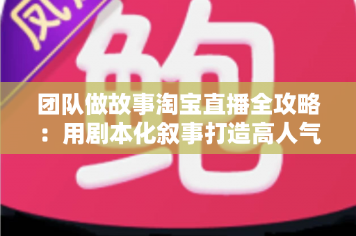 团队做故事淘宝直播全攻略：用剧本化叙事打造高人气、高转化的带货直播间