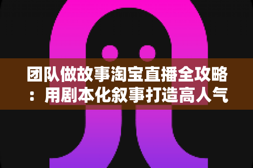 团队做故事淘宝直播全攻略：用剧本化叙事打造高人气、高转化的带货直播间
