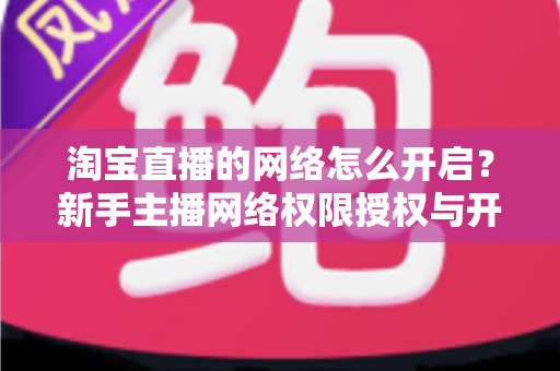 淘宝直播的网络怎么开启？新手主播网络权限授权与开播环境配置全流程指南