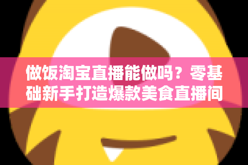 做饭淘宝直播能做吗?零基础新手打造爆款美食直播间的完整指南 做饭淘宝直播能做吗?零基础新手打造爆款美食直播间的完整指南