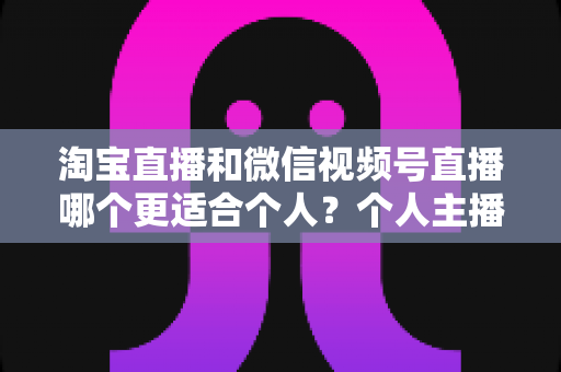 淘宝直播和微信视频号直播哪个更适合个人？个人主播平台选择全攻略与深度对比分析