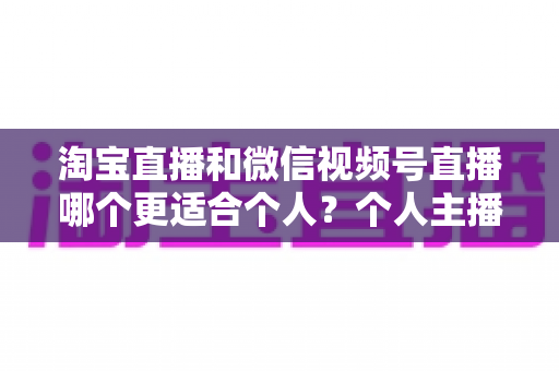 淘宝直播和微信视频号直播哪个更适合个人？个人主播平台选择全攻略与深度对比分析
