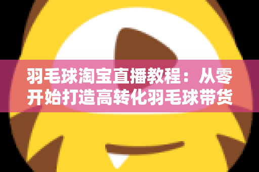 羽毛球淘宝直播教程：从零开始打造高转化羽毛球带货直播间的完整指南