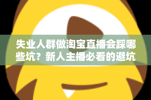 失业人群做淘宝直播会踩哪些坑?新人主播必看的避坑指南与实战建议 失业人群做淘宝直播会踩哪些坑?新人主播必看的避坑指南与实战建议