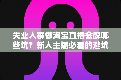 失业人群做淘宝直播会踩哪些坑?新人主播必看的避坑指南与实战建议 失业人群做淘宝直播会踩哪些坑?新人主播必看的避坑指南与实战建议