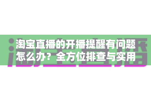 淘宝直播的开播提醒有问题怎么办?全方位排查与实用解决方案指南 淘宝直播的开播提醒有问题怎么办?全方位排查与实用解决方案指南