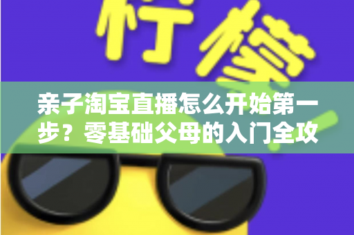 亲子淘宝直播怎么开始第一步？零基础父母的入门全攻略与实操指南