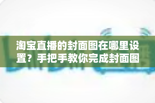 淘宝直播的封面图在哪里设置?手把手教你完成封面图设置与优化 淘宝直播的封面图在哪里设置?手把手教你完成封面图设置与优化