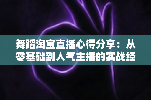舞蹈淘宝直播心得分享:从零基础到人气主播的实战经验、技巧与避坑指南全解析 舞蹈淘宝直播心得分享:从零基础到人气主播的实战经验、技巧与避坑指南全解析