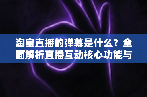 淘宝直播的弹幕是什么?全面解析直播互动核心功能与使用指南 淘宝直播的弹幕是什么?全面解析直播互动核心功能与使用指南