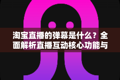 淘宝直播的弹幕是什么?全面解析直播互动核心功能与使用指南 淘宝直播的弹幕是什么?全面解析直播互动核心功能与使用指南