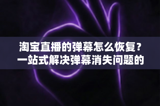 淘宝直播的弹幕怎么恢复?一站式解决弹幕消失问题的实用指南与完整教程 淘宝直播的弹幕怎么恢复?一站式解决弹幕消失问题的实用指南与完整教程