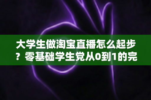 大学生做淘宝直播怎么起步？零基础学生党从0到1的完整入门指南