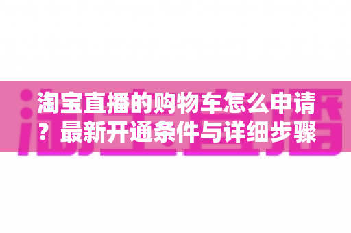 淘宝直播的购物车怎么申请?最新开通条件与详细步骤全解析 淘宝直播的购物车怎么申请?最新开通条件与详细步骤全解析