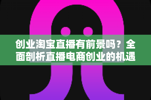创业淘宝直播有前景吗?全面剖析直播电商创业的机遇、挑战与实战策略 创业淘宝直播有前景吗?全面剖析直播电商创业的机遇、挑战与实战策略