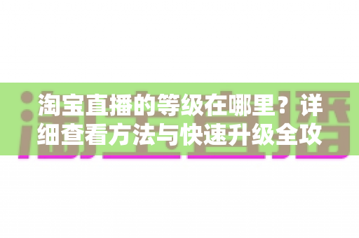 淘宝直播的等级在哪里?详细查看方法与快速升级全攻略 淘宝直播的等级在哪里?详细查看方法与快速升级全攻略